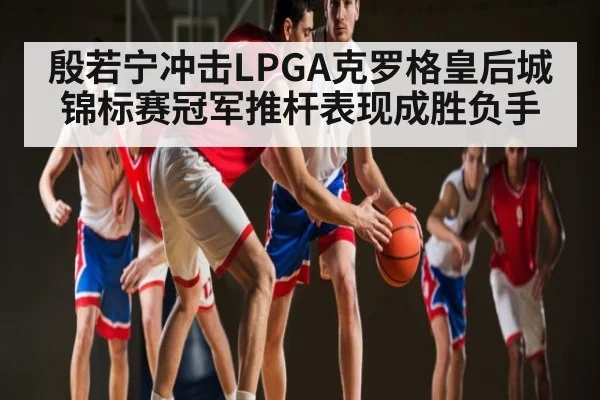 殷若宁冲击LPGA克罗格皇后城锦标赛冠军推杆表现成胜负手（kaiyun）
