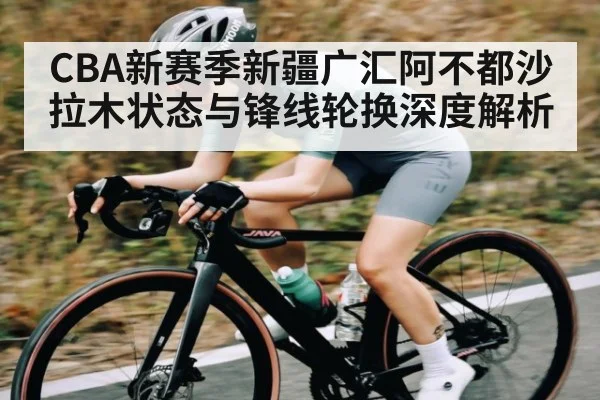 CBA新赛季新疆广汇阿不都沙拉木状态与锋线轮换深度解析（kaiyun）