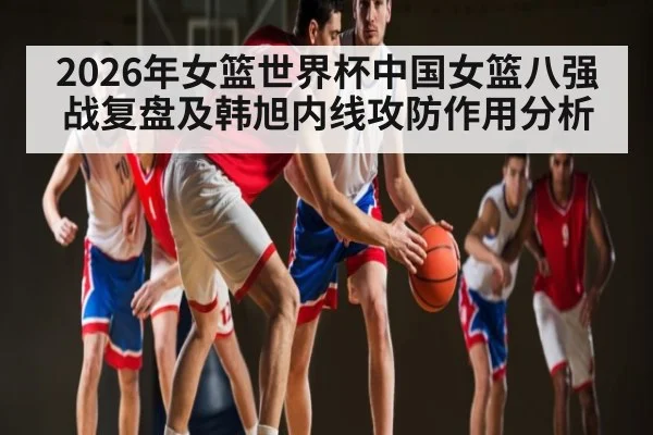2026年女篮世界杯中国女篮八强战复盘及韩旭内线攻防作用分析（kaiyun）